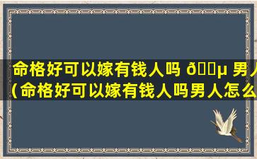 命格好可以嫁有钱人吗 🌵 男人（命格好可以嫁有钱人吗男人怎么样）